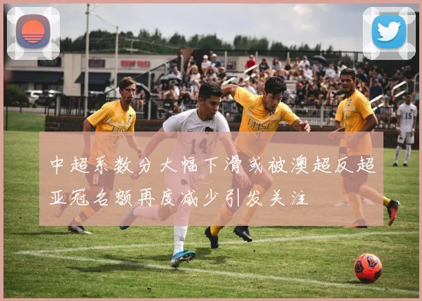 中超系数分大幅下滑或被澳超反超亚冠名额再度减少引发关注