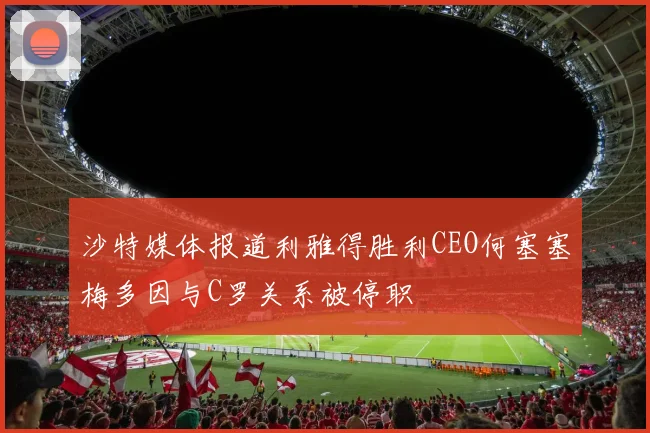 沙特媒体报道利雅得胜利CEO何塞塞梅多因与C罗关系被停职