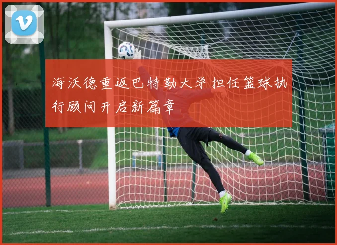 海沃德重返巴特勒大学担任篮球执行顾问开启新篇章