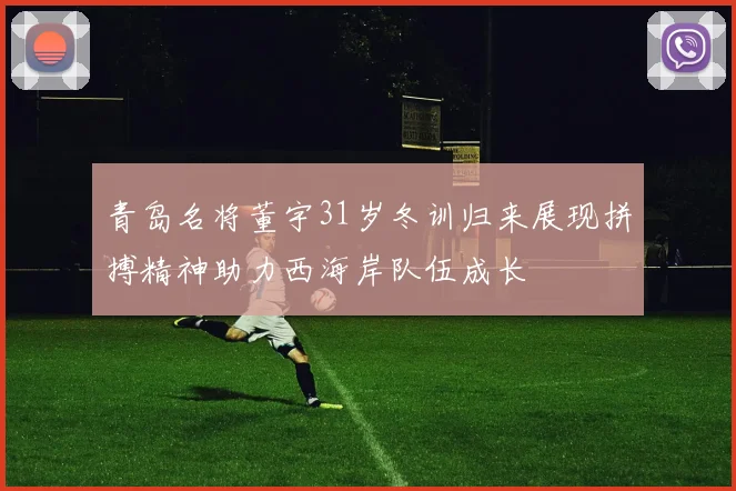 青岛名将董宇31岁冬训归来展现拼搏精神助力西海岸队伍成长