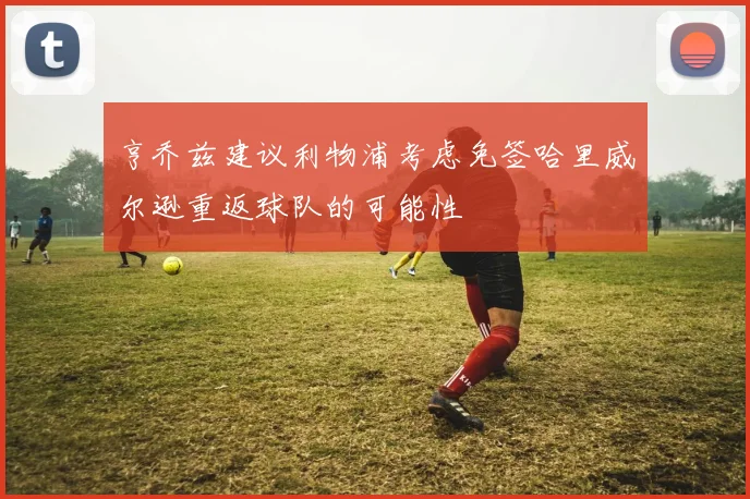 亨乔兹建议利物浦考虑免签哈里威尔逊重返球队的可能性