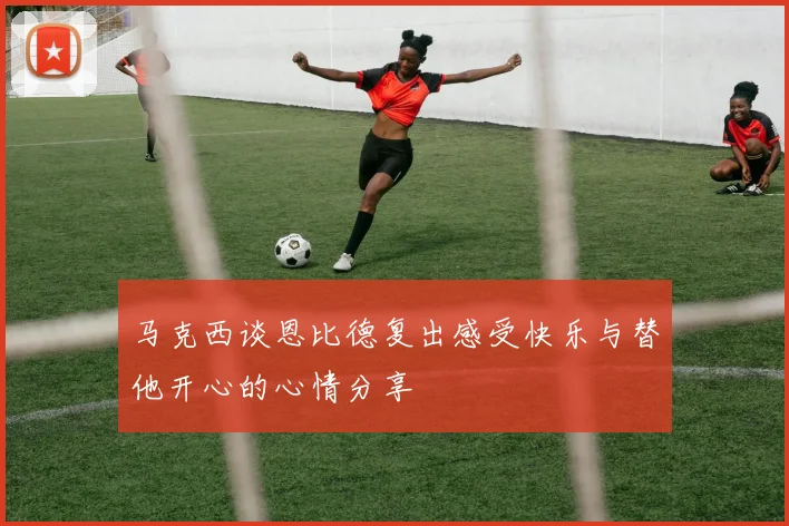 马克西谈恩比德复出感受快乐与替他开心的心情分享