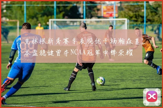 克林根新秀赛季表现优于杨瀚森基本盘稳健曾夺NCAA冠军中锋荣耀