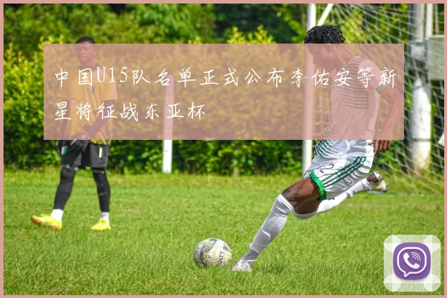 中国U15队名单正式公布李佑安等新星将征战东亚杯