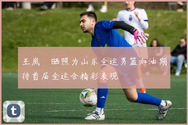 王岚嵚晒照为山东全运男篮加油期待首届全运会精彩表现