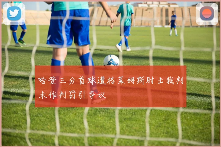 哈登三分首球遭格莱姆斯肘击裁判未作判罚引争议