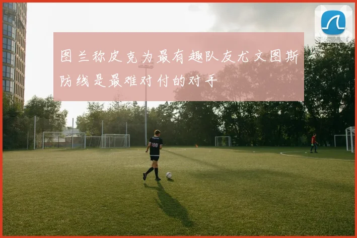 图兰称皮克为最有趣队友尤文图斯防线是最难对付的对手