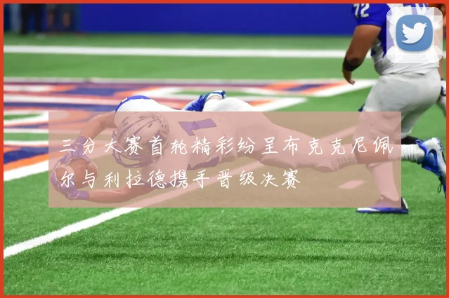 三分大赛首轮精彩纷呈布克克尼佩尔与利拉德携手晋级决赛
