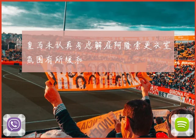 皇马未认真考虑解雇阿隆索更衣室氛围有所缓和