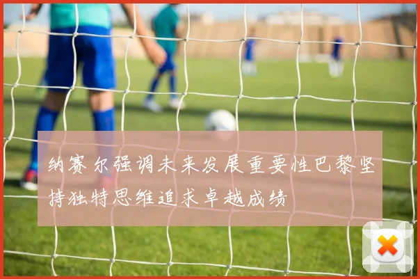 纳赛尔强调未来发展重要性巴黎坚持独特思维追求卓越成绩