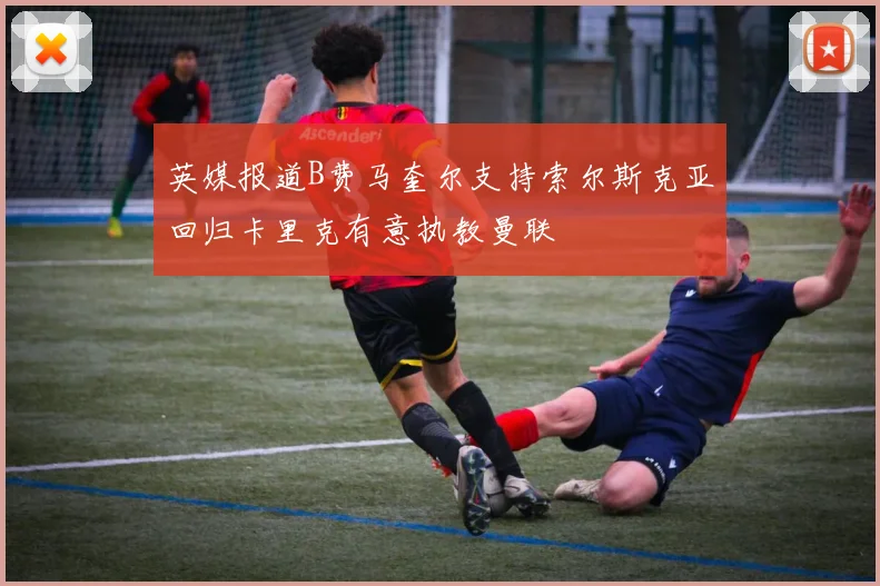 英媒报道B费马奎尔支持索尔斯克亚回归卡里克有意执教曼联