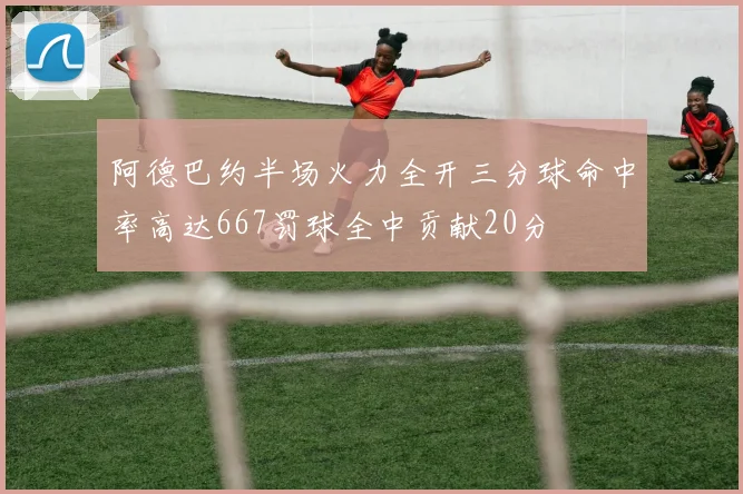 阿德巴约半场火力全开三分球命中率高达667罚球全中贡献20分