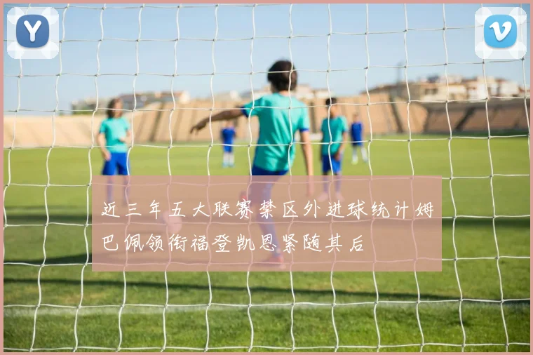 近三年五大联赛禁区外进球统计姆巴佩领衔福登凯恩紧随其后