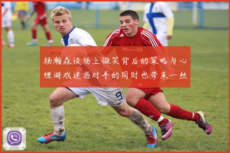 杨瀚森谈场上微笑背后的策略与心理游戏迷惑对手的同时也带来一丝嘲讽