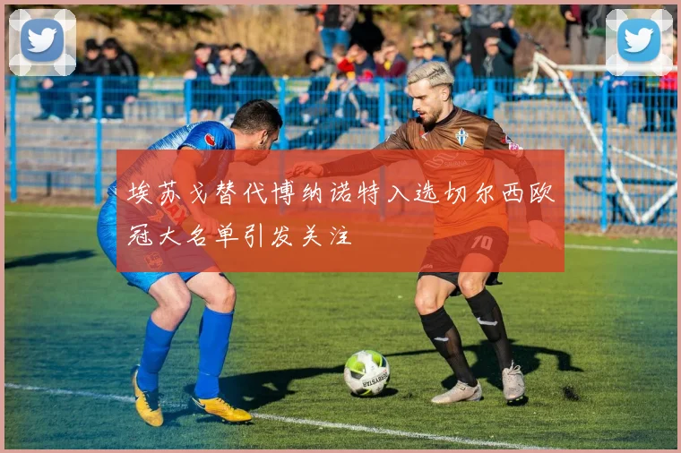 埃苏戈替代博纳诺特入选切尔西欧冠大名单引发关注
