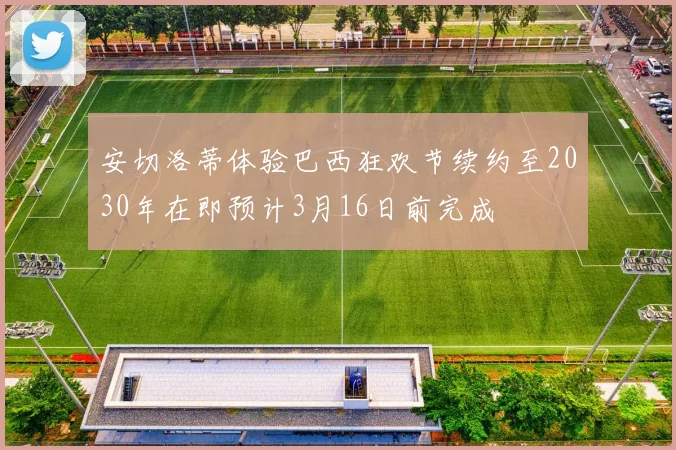 安切洛蒂体验巴西狂欢节续约至2030年在即预计3月16日前完成