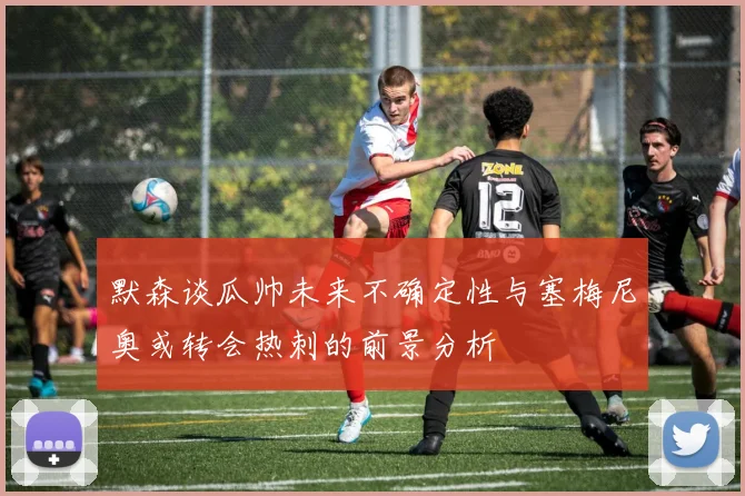 默森谈瓜帅未来不确定性与塞梅尼奥或转会热刺的前景分析