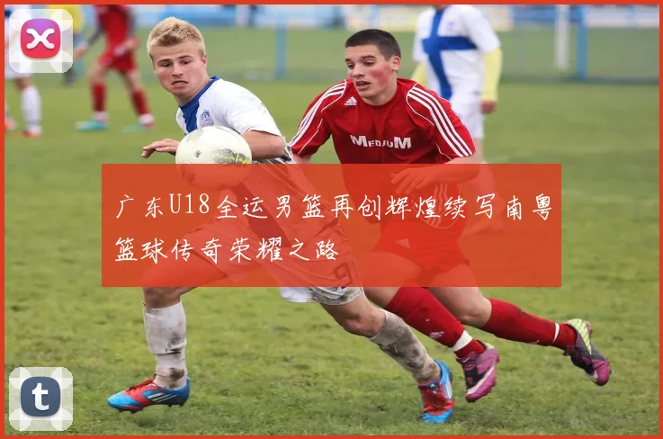 广东U18全运男篮再创辉煌续写南粤篮球传奇荣耀之路
