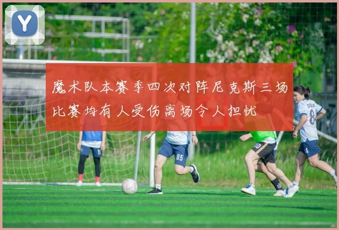 魔术队本赛季四次对阵尼克斯三场比赛均有人受伤离场令人担忧
