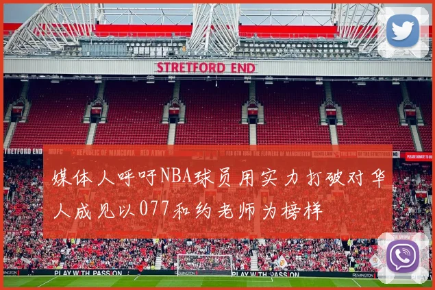 媒体人呼吁NBA球员用实力打破对华人成见以077和约老师为榜样