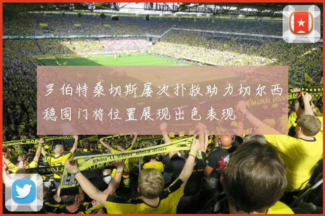 罗伯特桑切斯屡次扑救助力切尔西稳固门将位置展现出色表现