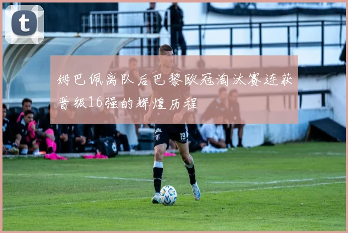 姆巴佩离队后巴黎欧冠淘汰赛连获晋级16强的辉煌历程