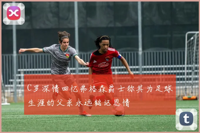 C罗深情回忆弗格森爵士称其为足球生涯的父亲永远铭记恩情