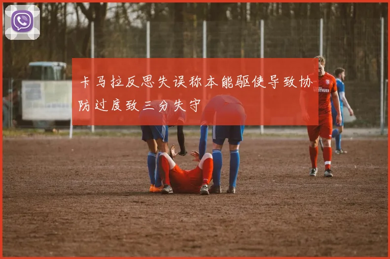卡马拉反思失误称本能驱使导致协防过度致三分失守