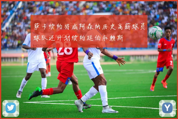 萨卡续约将成阿森纳历史高薪球员球队还计划续约廷伯和赖斯