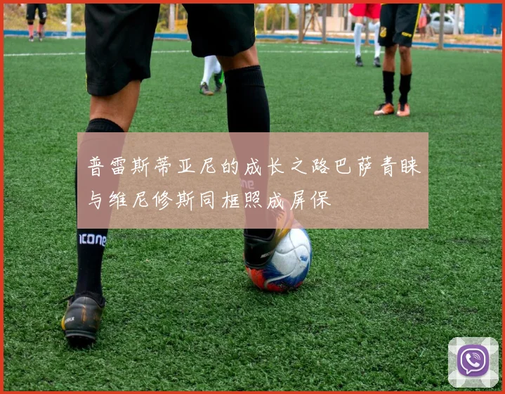 普雷斯蒂亚尼的成长之路巴萨青睐与维尼修斯同框照成屏保
