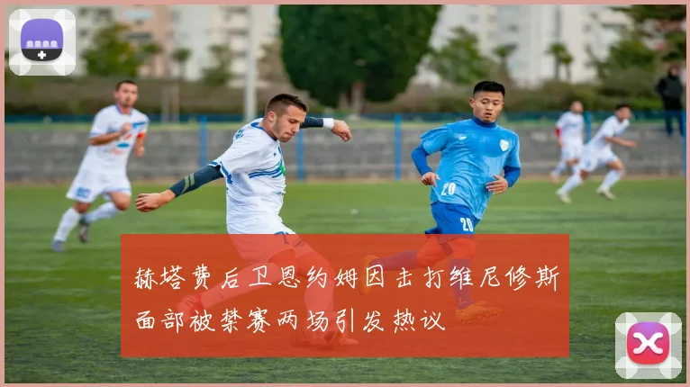 赫塔费后卫恩约姆因击打维尼修斯面部被禁赛两场引发热议