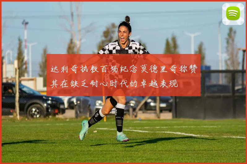 达利奇执教百场纪念莫德里奇称赞其在缺乏耐心时代的卓越表现