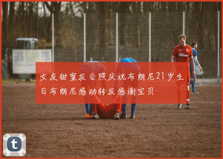 女友甜蜜发合照庆祝布朗尼21岁生日布朗尼感动转发感谢宝贝
