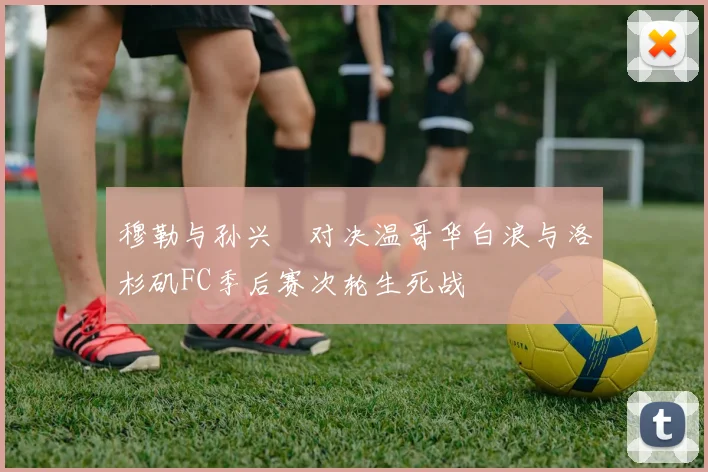 穆勒与孙兴慜对决温哥华白浪与洛杉矶FC季后赛次轮生死战