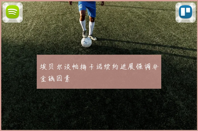 埃贝尔谈帕梅卡诺续约进展强调非金钱因素