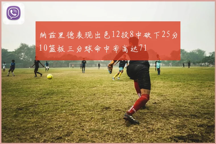 纳兹里德表现出色12投8中砍下25分10篮板三分球命中率高达71