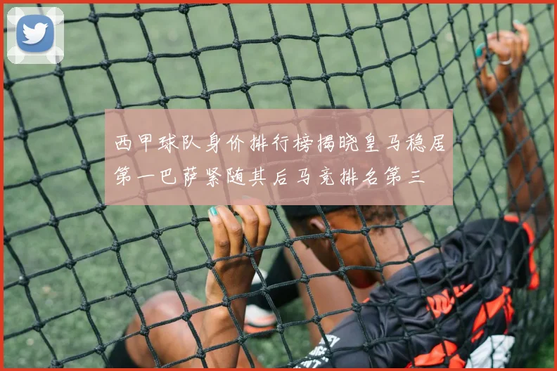 西甲球队身价排行榜揭晓皇马稳居第一巴萨紧随其后马竞排名第三