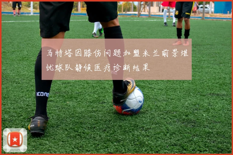 马特塔因膝伤问题加盟米兰前景堪忧球队静候医疗诊断结果